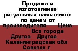 Продажа и изготовление ритуальных памятников по ценам от производителя!!! › Цена ­ 5 000 - Все города Другое » Другое   . Калининградская обл.,Советск г.